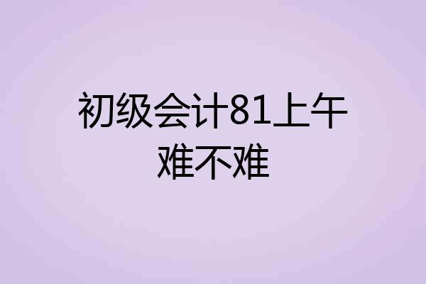 初级会计81上午难不难