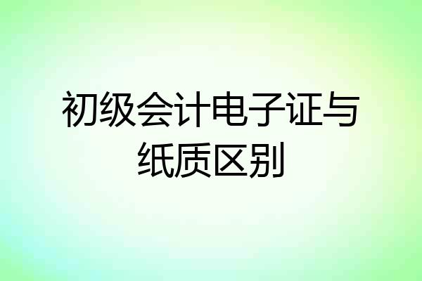初级会计电子证与纸质区别