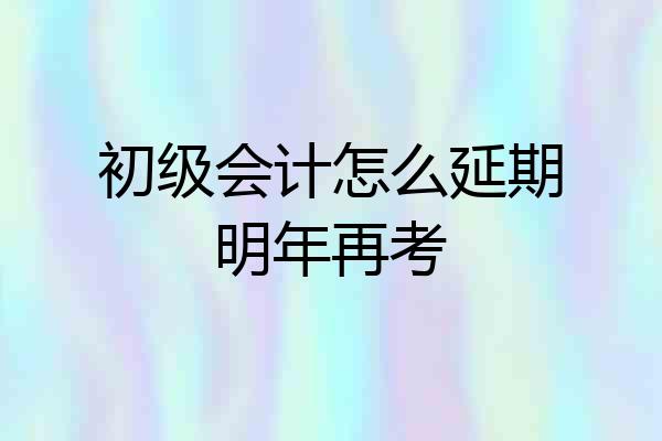 初级会计怎么延期明年再考