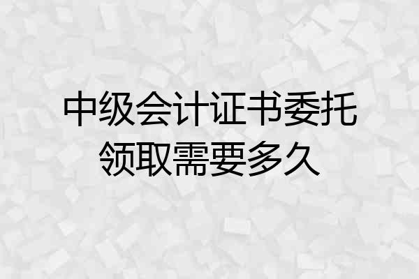 中级会计证书委托领取需要多久