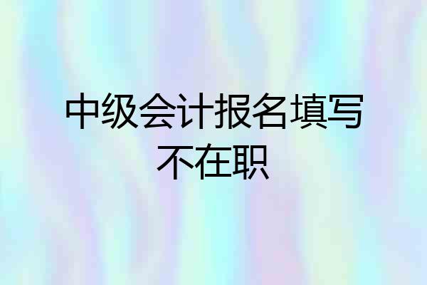 中级会计报名填写不在职