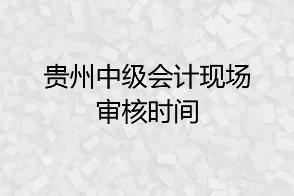 贵州中级会计现场审核时间