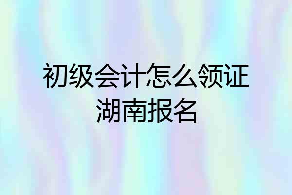 初级会计怎么领证湖南报名