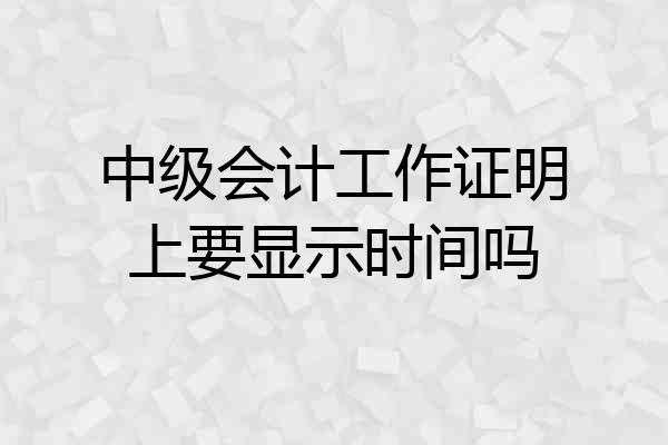 中级会计工作证明上要显示时间吗