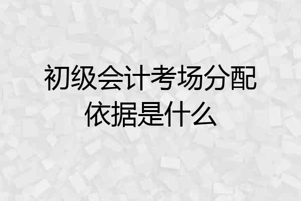 初级会计考场分配依据是什么