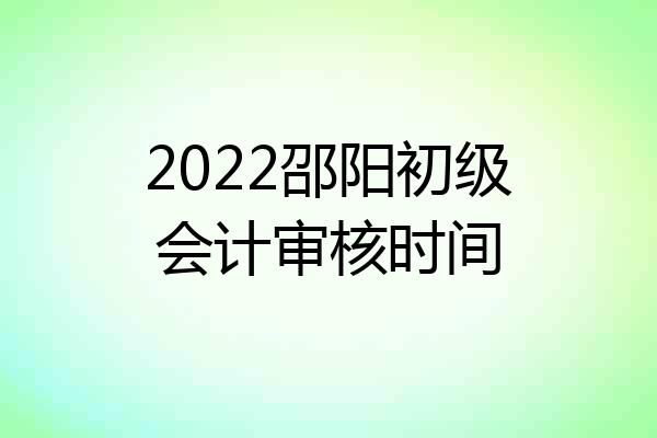 2022邵阳初级会计审核时间