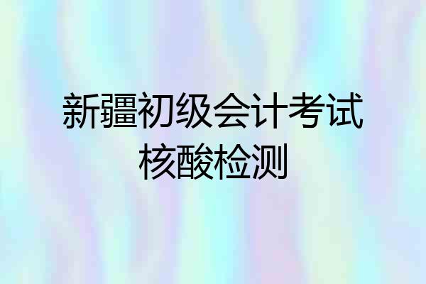 新疆初级会计考试核酸检测