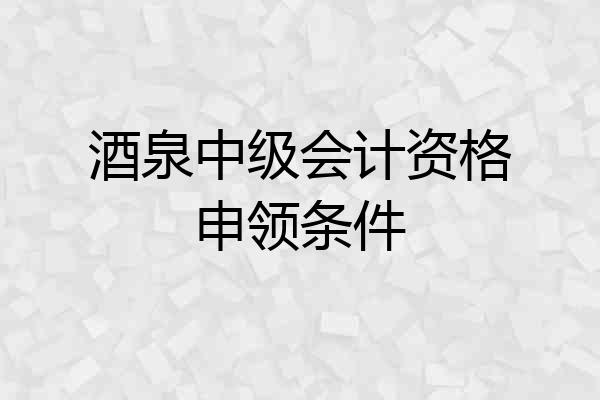 酒泉中级会计资格申领条件