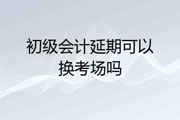 初级会计延期可以换考场吗