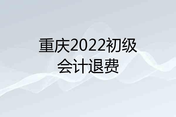 重庆2022初级会计退费