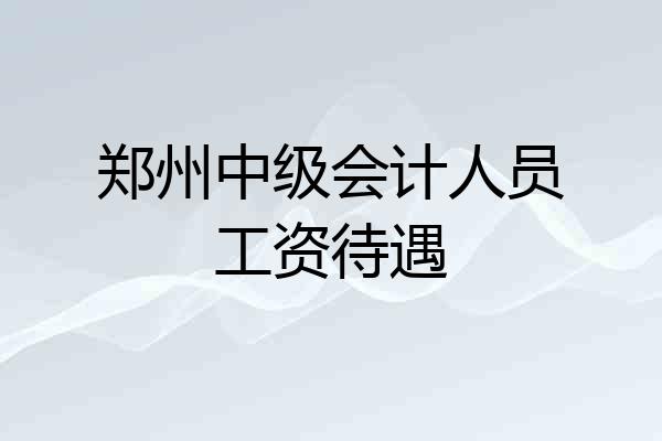 郑州中级会计人员工资待遇