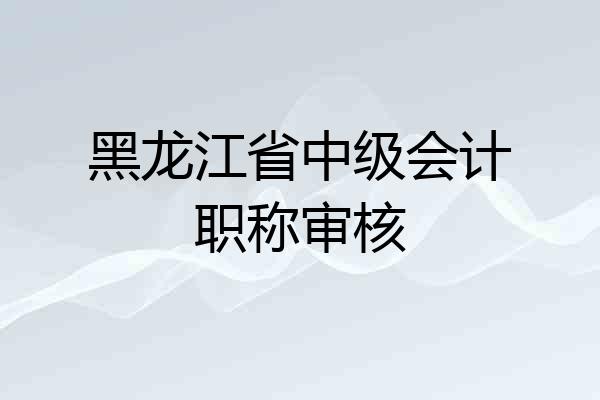 黑龙江省中级会计职称审核