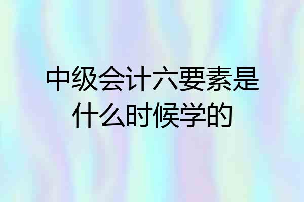 中级会计六要素是什么时候学的