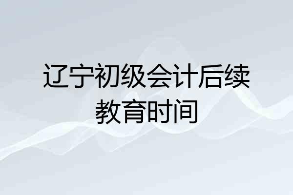 辽宁初级会计后续教育时间