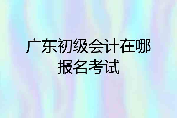 广东初级会计在哪报名考试
