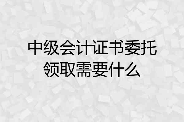 中级会计证书委托领取需要什么