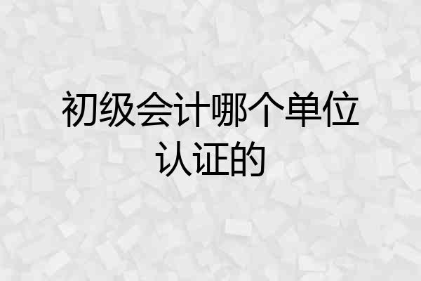 初级会计哪个单位认证的