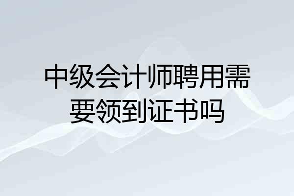 中级会计师聘用需要领到证书吗