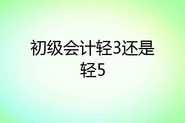 初级会计轻3还是轻5