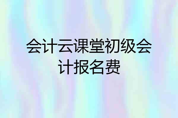会计云课堂初级会计报名费