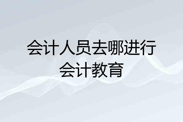 会计人员去哪进行会计教育