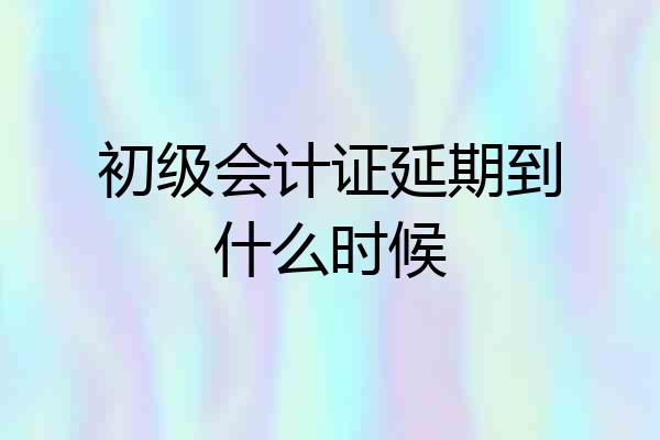 初级会计证延期到什么时候