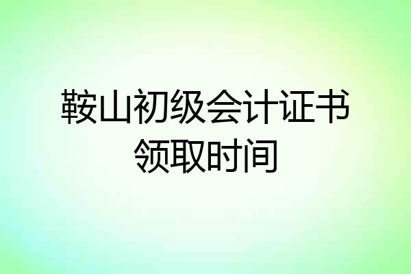 鞍山初级会计证书领取时间