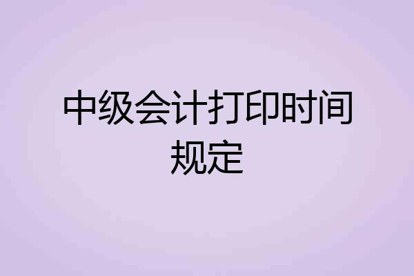 中级会计打印时间规定