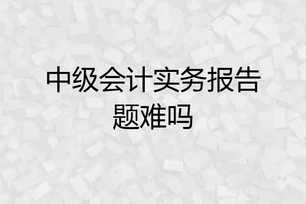 中级会计实务报告题难吗