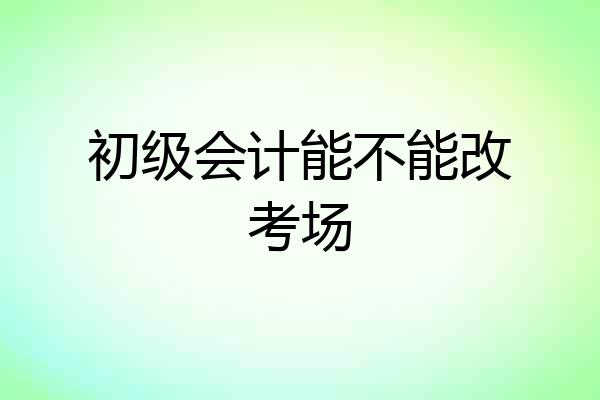 初级会计能不能改考场