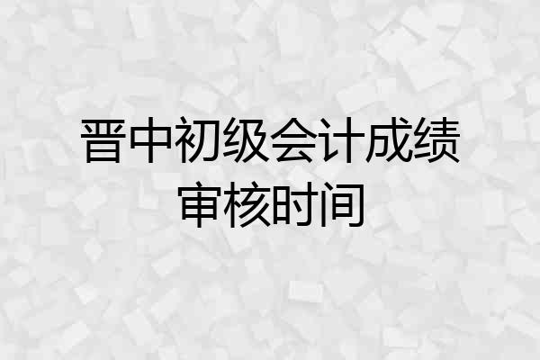 晋中初级会计成绩审核时间