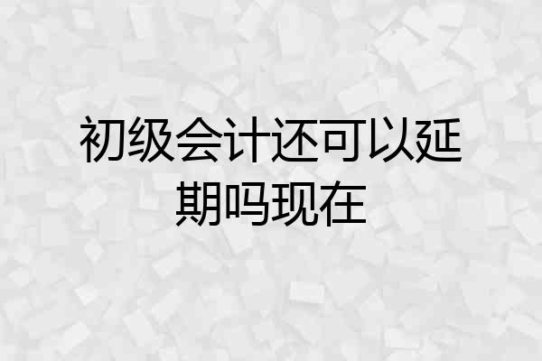 初级会计还可以延期吗现在