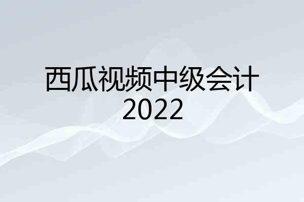 西瓜视频中级会计2022