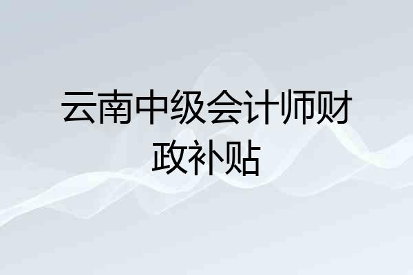 云南中级会计师财政补贴