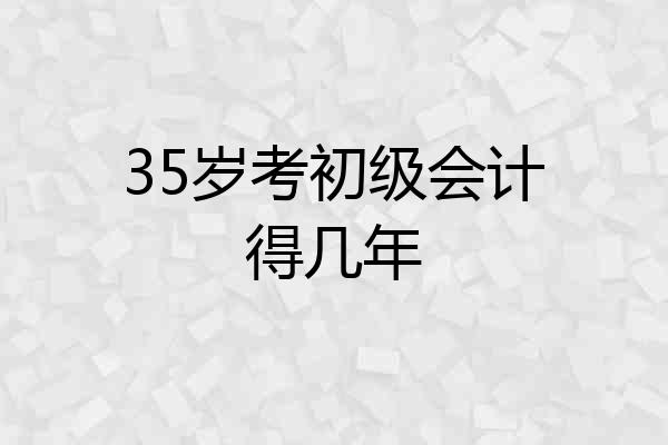 35岁考初级会计得几年