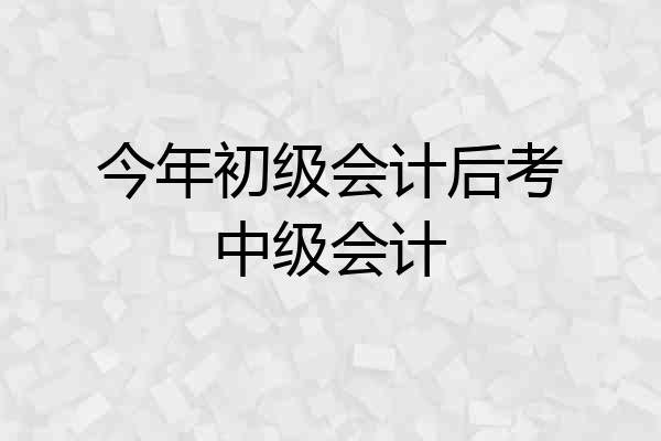 今年初级会计后考中级会计