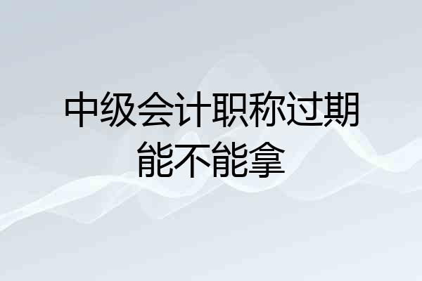 中级会计职称过期能不能拿