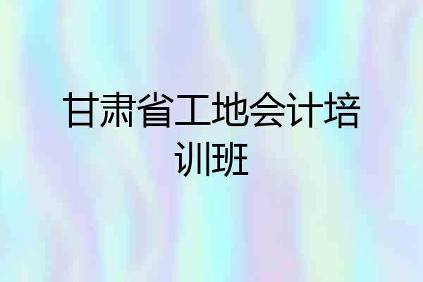 甘肃省工地会计培训班