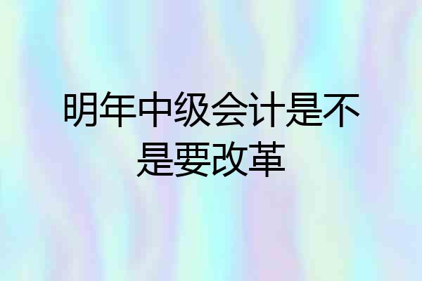 明年中级会计是不是要改革