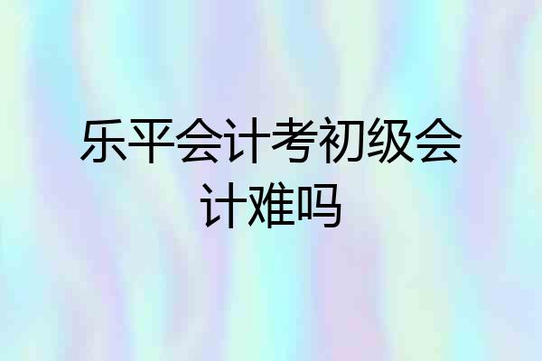 乐平会计考初级会计难吗
