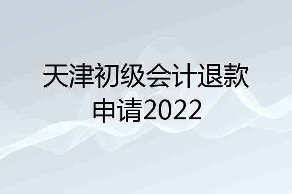 天津初级会计退款申请2022