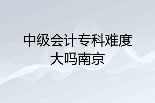 中级会计专科难度大吗南京