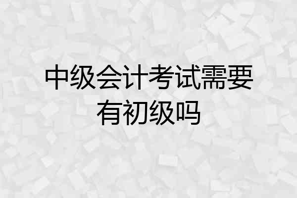 中级会计考试需要有初级吗