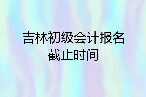 吉林初级会计报名截止时间