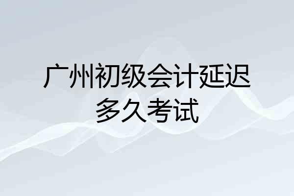 广州初级会计延迟多久考试