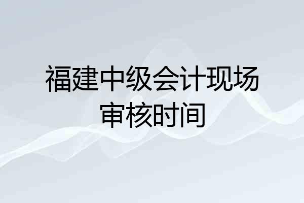 福建中级会计现场审核时间