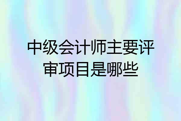 中级会计师主要评审项目是哪些