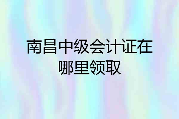 南昌中级会计证在哪里领取