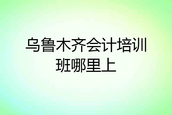 乌鲁木齐会计培训班哪里上