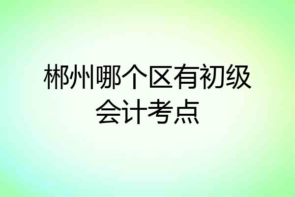 郴州哪个区有初级会计考点